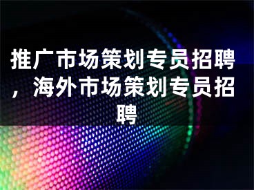 推廣市場策劃專員招聘，海外市場策劃專員招聘