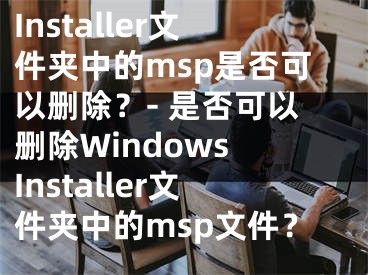 Installer文件夾中的msp是否可以刪除？- 是否可以刪除Windows Installer文件夾中的msp文件？