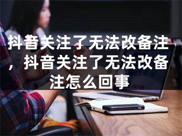 抖音關注了無法改備注，抖音關注了無法改備注怎么回事