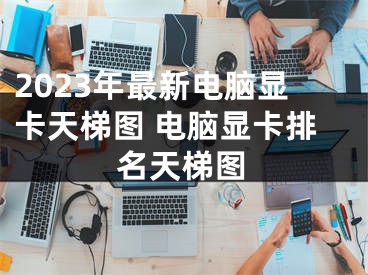 2023年最新電腦顯卡天梯圖 電腦顯卡排名天梯圖