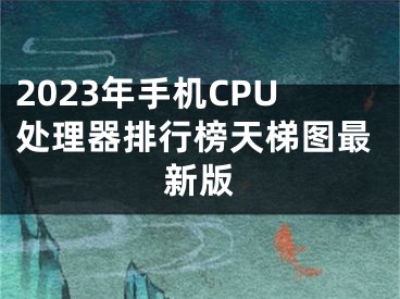 2023年手機CPU處理器排行榜天梯圖最新版