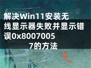 解決Win11安裝無線顯示器失敗并顯示錯誤0x80070057的方法