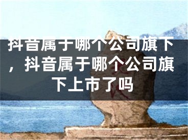 抖音屬于哪個(gè)公司旗下，抖音屬于哪個(gè)公司旗下上市了嗎