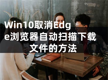 Win10取消Edge瀏覽器自動(dòng)掃描下載文件的方法