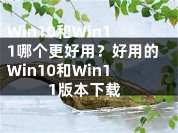 Win10和Win11哪個(gè)更好用？好用的Win10和Win11版本下載