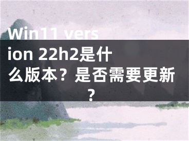 Win11 version 22h2是什么版本？是否需要更新？