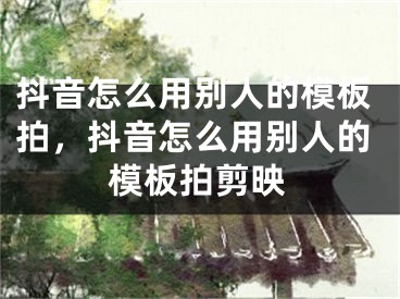 抖音怎么用別人的模板拍，抖音怎么用別人的模板拍剪映