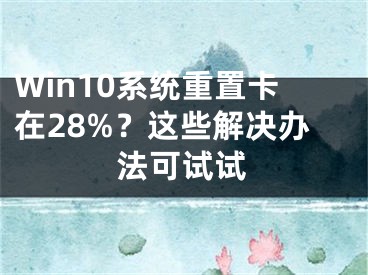 Win10系統(tǒng)重置卡在28%？這些解決辦法可試試