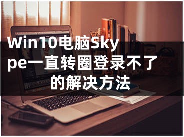 Win10電腦Skype一直轉(zhuǎn)圈登錄不了的解決方法