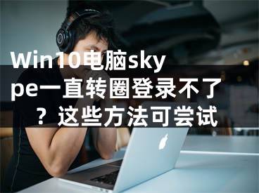 Win10電腦skype一直轉(zhuǎn)圈登錄不了？這些方法可嘗試