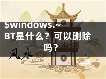 $windows.~BT是什么？可以刪除嗎？