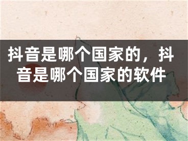 抖音是哪個(gè)國家的，抖音是哪個(gè)國家的軟件