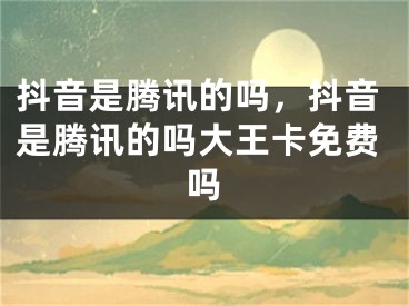 抖音是騰訊的嗎，抖音是騰訊的嗎大王卡免費嗎