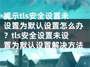 提示tls安全設(shè)置未設(shè)置為默認設(shè)置怎么辦？tls安全設(shè)置未設(shè)置為默認設(shè)置解決方法