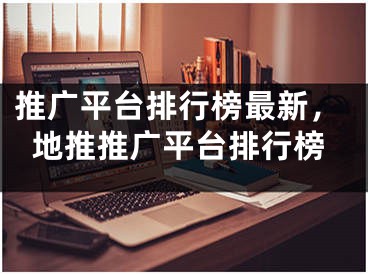 推廣平臺排行榜最新，地推推廣平臺排行榜