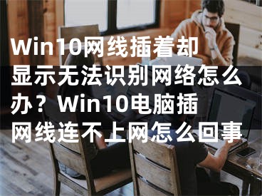 Win10網(wǎng)線插著卻顯示無法識別網(wǎng)絡怎么辦？Win10電腦插網(wǎng)線連不上網(wǎng)怎么回事