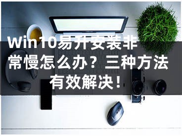 Win10易升安裝非常慢怎么辦？三種方法有效解決！