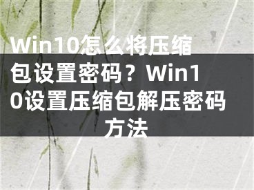 Win10怎么將壓縮包設(shè)置密碼？Win10設(shè)置壓縮包解壓密碼方法