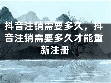 抖音注銷需要多久，抖音注銷需要多久才能重新注冊