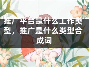 推廣平臺是什么工作類型，推廣是什么類型合成詞