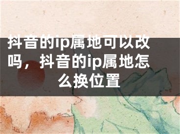 抖音的ip屬地可以改嗎，抖音的ip屬地怎么換位置