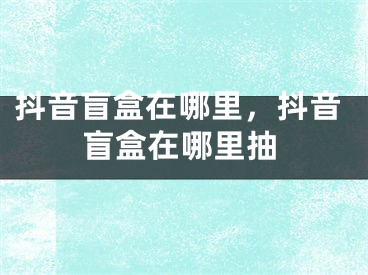 抖音盲盒在哪里，抖音盲盒在哪里抽