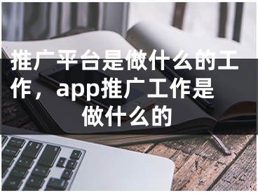 推廣平臺是做什么的工作，app推廣工作是做什么的