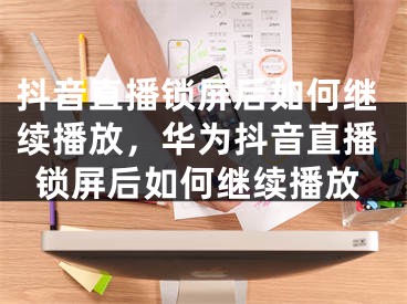 抖音直播鎖屏后如何繼續(xù)播放，華為抖音直播鎖屏后如何繼續(xù)播放