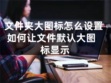 文件夾大圖標(biāo)怎么設(shè)置 如何讓文件默認(rèn)大圖標(biāo)顯示