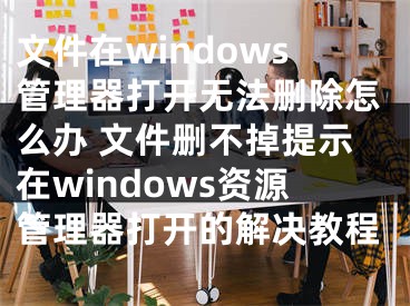 文件在windows管理器打開(kāi)無(wú)法刪除怎么辦 文件刪不掉提示在windows資源管理器打開(kāi)的解決教程