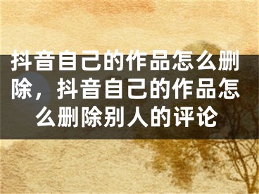 抖音自己的作品怎么刪除，抖音自己的作品怎么刪除別人的評(píng)論