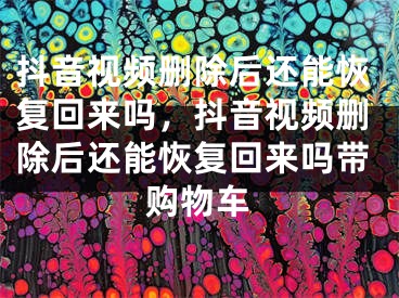 抖音視頻刪除后還能恢復回來嗎，抖音視頻刪除后還能恢復回來嗎帶購物車