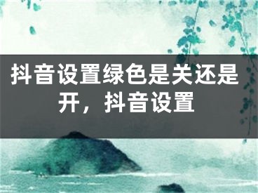 抖音設(shè)置綠色是關(guān)還是開，抖音設(shè)置