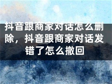 抖音跟商家對話怎么刪除，抖音跟商家對話發(fā)錯了怎么撤回