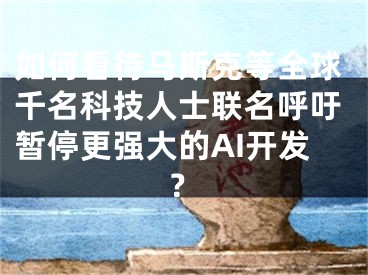 如何看待馬斯克等全球千名科技人士聯(lián)名呼吁暫停更強大的AI開發(fā)？