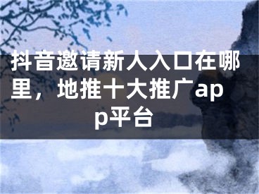 抖音邀請新人入口在哪里，地推十大推廣app平臺