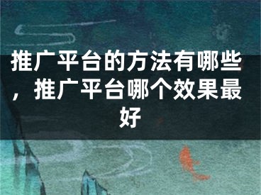 推廣平臺的方法有哪些，推廣平臺哪個效果最好