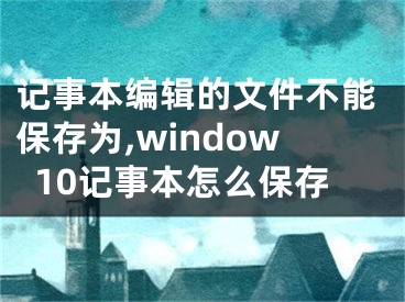 記事本編輯的文件不能保存為,window10記事本怎么保存