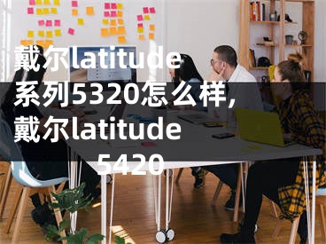 戴爾latitude系列5320怎么樣,戴爾latitude 5420