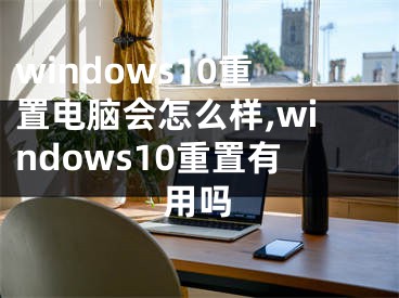 windows10重置電腦會怎么樣,windows10重置有用嗎