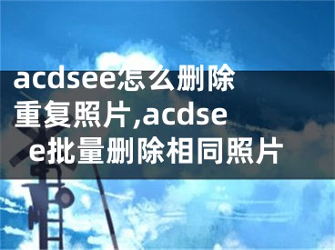 acdsee怎么刪除重復(fù)照片,acdsee批量刪除相同照片