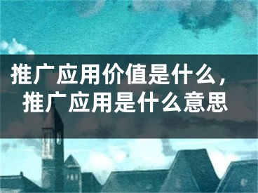 推廣應(yīng)用價值是什么，推廣應(yīng)用是什么意思