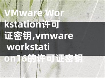 VMware Workstation許可證密鑰,vmware workstation16的許可證密鑰