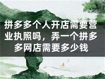 拼多多個(gè)人開店需要營業(yè)執(zhí)照嗎，弄一個(gè)拼多多網(wǎng)店需要多少錢