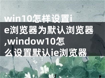 win10怎樣設(shè)置ie瀏覽器為默認(rèn)瀏覽器,window10怎么設(shè)置默認(rèn)ie瀏覽器