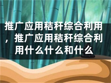 推廣應(yīng)用秸稈綜合利用，推廣應(yīng)用秸稈綜合利用什么什么和什么