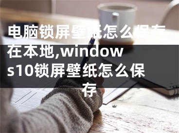 電腦鎖屏壁紙怎么保存在本地,windows10鎖屏壁紙怎么保存