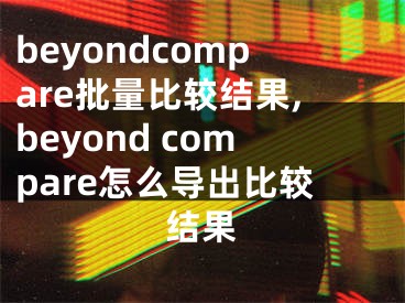 beyondcompare批量比較結(jié)果,beyond compare怎么導(dǎo)出比較結(jié)果