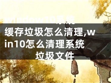 window10系統(tǒng)緩存垃圾怎么清理,win10怎么清理系統(tǒng)垃圾文件