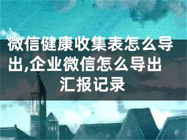 微信健康收集表怎么導(dǎo)出,企業(yè)微信怎么導(dǎo)出匯報記錄